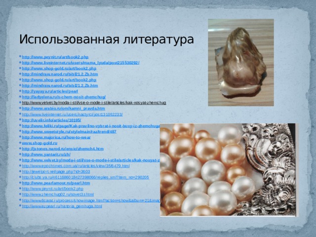 Использованная литература http://www.peynit.ru/art/book2.php http://www.liveinternet.ru/users/mama_lyuda/post215530292/ http://www.shop-gold.ru/art/book2.php http://mindraw.narod.ru/bibl21.2.Zb.htm http://www.shop-gold.ru/art/book2.php http://mindraw.narod.ru/bibl21.2.Zb.htm http://yayaya.ru/articles/pearl http://ladyelena.ru/s-chem-nosit-zhemchug/ http://www.velvet.by/moda-i-stil/vse-o-mode-i-stile/articles/kak-nosyat-zhemchug  http://www.arabio.ru/om/kamni_pravda.htm http://www.liveinternet.ru/users/nactyrci/post131052233/ http://uvelir.info/articles/10195/ http://www.feliki.ru/page/Kak-pravilno-vybrat-i-nosit-busy-iz-zhemchuga http://www.sweetstyle.ru/style/main/raz/trend/487 http://www.majorica.ru/how-to-wear www.shop-gold.ru http://jstones.narod.ru/ensic/zhemch4.htm http://www.yantarit.ru/zh/ http://www.velvet.by/moda-i-stil/vse-o-mode-i-stile/articles/kak-nosyat-zhemchug http://www.epochtimes.com.ua/ru/articles/view/35/6479.html http://jewelport.net/page.php?id=3603 http://clubs.ya.ru/4611686018427398066/replies.xml?item_no=290205 http://www.pearlamour.ru/pearl.htm http://www.peynit.ru/art/book2.php http://www.zhemchug02.ru/sovet3.shtml http://www.6carat.ru/process/showimage.html?action=show&album=21&image=285 http://www.ezpearl.ru/historia_gemhuga.html 
