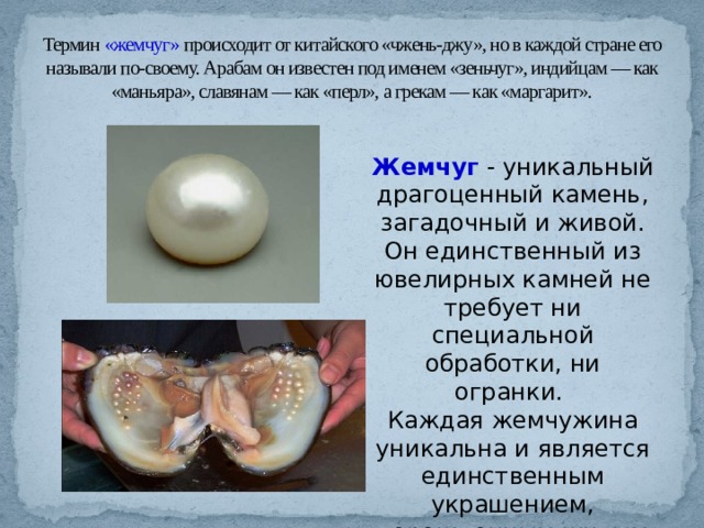 Термин «жемчуг» происходит от китайского «чжень-джу», но в каждой стране его называли по-своему. Арабам он известен под именем «зеньчуг», индийцам — как «маньяра», славянам — как «перл», а грекам — как «маргарит». Жемчуг  - уникальный драгоценный камень, загадочный и живой. Он единственный из ювелирных камней не требует ни специальной обработки, ни огранки. Каждая жемчужина уникальна и является единственным украшением, порожденным живым существом. 