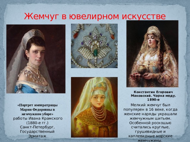 Жемчуг в ювелирном искусстве Константин Егорович Маковский. Чарка меду. 1890-е «Портрет императрицы Марии Федоровны в жемчужном уборе» Мелкий жемчуг был популярен в 16 веке, когда женские наряды украшали жемчужным шитьем. Особенной роскошью считались круглые, грушевидные и каплевидные морские жемчужины.  работы Ивана Крамского (1880-е гг.) Санкт-Петербург, Государственный Эрмитаж 