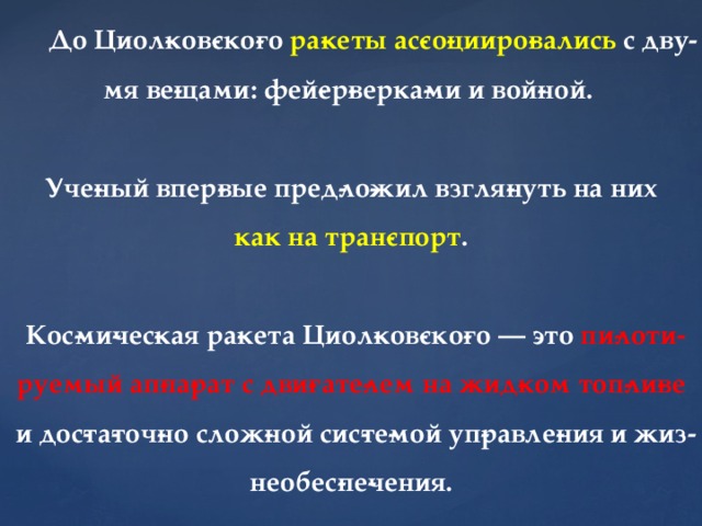 До Циол­ков­ско­го ра­кеты ас­со­цииро­вались с дву­мя ве­щами: фей­ер­верка­ми и вой­ной.   Уче­ный впер­вые пред­ло­жил взгля­нуть на них   как на тран­спорт .   Кос­ми­чес­кая ра­кета Циол­ков­ско­го — это пи­лоти­руемый ап­па­рат с дви­гате­лем на жид­ком топ­ли­ве и дос­та­точ­но слож­ной сис­те­мой уп­равле­ния и жиз­необес­пе­чения. 