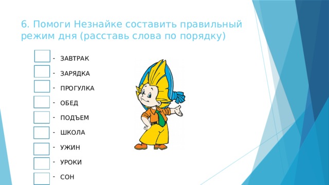 6. Помоги Незнайке составить правильный режим дня (расставь слова по порядку) ЗАВТРАК ЗАРЯДКА ПРОГУЛКА ОБЕД ПОДЪЕМ ШКОЛА УЖИН УРОКИ СОН 