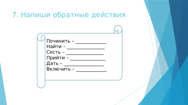 7. Напиши обратные действия Починить – _____________ Найти – ________________ Сесть – ________________ Прийти – _______________ Дать – _________________ Включить – _____________ 