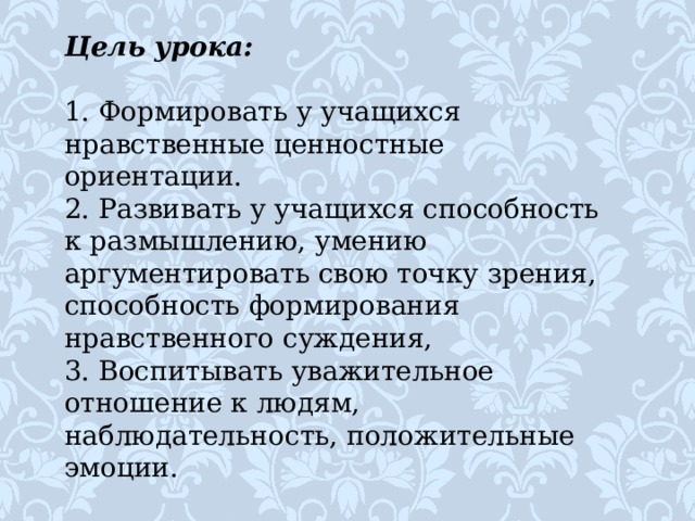 Цель урока:   1. Формировать у учащихся нравственные ценностные ориентации. 2. Развивать у учащихся способность к размышлению, умению аргументировать свою точку зрения, способность формирования нравственного суждения, 3. Воспитывать уважительное отношение к людям, наблюдательность, положительные эмоции. 