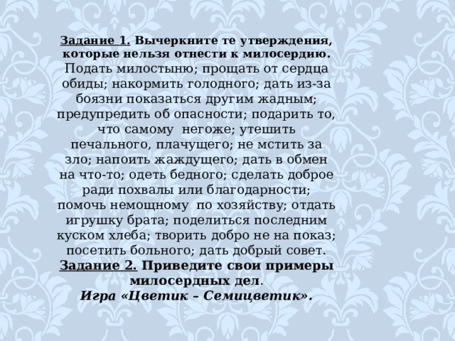 Задание 1. Вычеркните те утверждения, которые нельзя отнести к милосердию. Подать милостыню; прощать от сердца обиды; накормить голодного; дать из-за боязни показаться другим жадным; предупредить об опасности; подарить то, что самому негоже; утешить печального, плачущего; не мстить за зло; напоить жаждущего; дать в обмен на что-то; одеть бедного; сделать доброе ради похвалы или благодарности; помочь немощному по хозяйству; отдать игрушку брата; поделиться последним куском хлеба; творить добро не на показ; посетить больного; дать добрый совет. Задание 2. Приведите свои примеры милосердных дел . Игра «Цветик – Семицветик». 