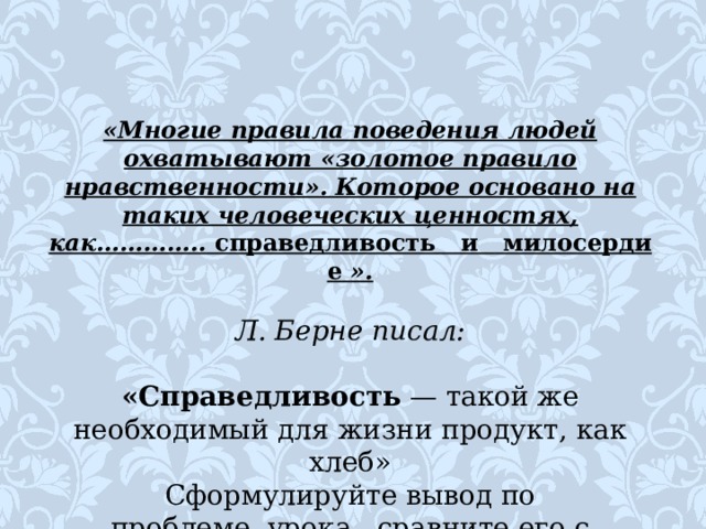 «Многие правила поведения людей охватывают «золотое правило нравственности». Которое основано на таких человеческих ценностях, как…………..  справедливость     и     милосердие  ».  Л. Берне писал: «Справедливость  — такой же необходимый для жиз­ни продукт, как хлеб» Сформулируйте вывод по проблеме  урока , сравните его с авторским. 