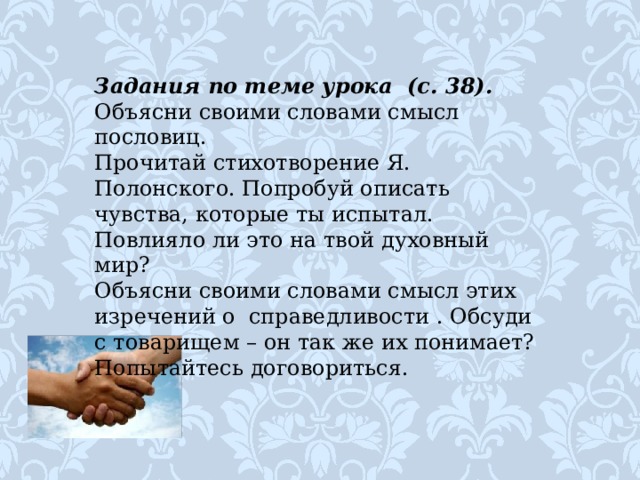 Задания по теме урока  (с. 38). Объясни своими словами смысл пословиц. Прочитай стихотворение Я. Полонского. Попробуй описать чувства, которые ты испытал. Повлияло ли это на твой духовный мир? Объясни своими словами смысл этих изречений о  справедливости . Обсуди с товарищем – он так же их понимает? Попытайтесь договориться.    