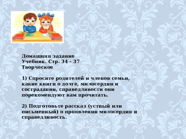 Домашняя задание Учебник. Стр. 34 – 37 Творческое   1) Спросите родителей и членов семьи, какие книги о долге, милосердии и сострадании, справедливости они порекомендуют вам прочитать.   2) Подготовьте рассказ (устный или письменный) о проявлении милосердия и справедливость. 