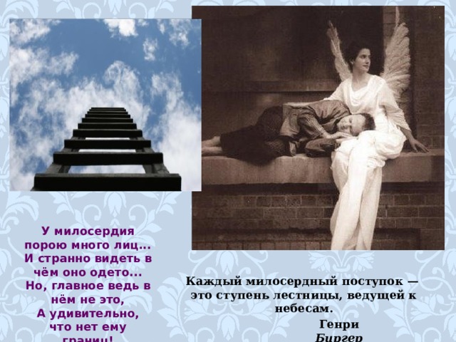У милосердия порою много лиц... И странно видеть в чём оно одето... Но, главное ведь в нём не это, А удивительно, что нет ему границ! Каждый милосердный поступок — это ступень лестницы, ведущей к небесам. Генри Биргер  