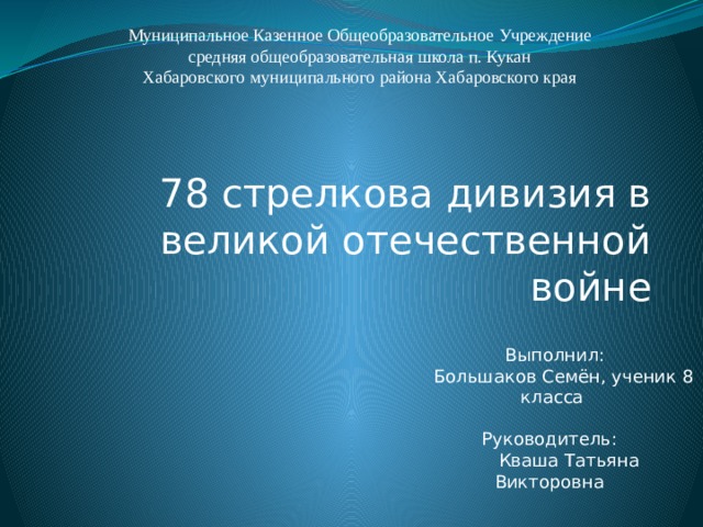 Муниципальное Казенное Общеобразовательное Учреждение  средняя общеобразовательная школа п. Кукан  Хабаровского муниципального района Хабаровского края 78 стрелкова дивизия в великой отечественной войне  Выполнил:  Большаков Семён, ученик 8 класса Руководитель:  Кваша Татьяна Викторовна  10.03.17г. 