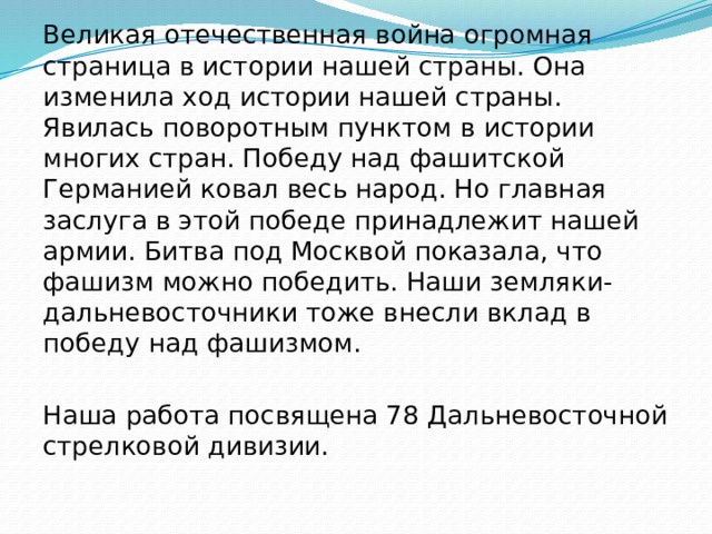 Великая отечественная война огромная страница в истории нашей страны. Она изменила ход истории нашей страны. Явилась поворотным пунктом в истории многих стран. Победу над фашитской Германией ковал весь народ. Но главная заслуга в этой победе принадлежит нашей армии. Битва под Москвой показала, что фашизм можно победить. Наши земляки-дальневосточники тоже внесли вклад в победу над фашизмом. Наша работа посвящена 78 Дальневосточной стрелковой дивизии. 