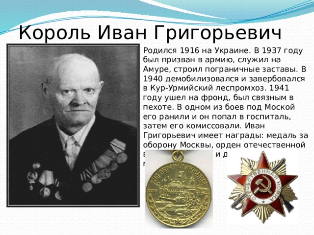 Король Иван Григорьевич   Родился 1916 на Украине. В 1937 году был призван в армию, служил на Амуре, строил пограничные заставы. В 1940 демобилизовался и завербовался в Кур-Урмийский леспромхоз. 1941 году ушел на фронд, был связным в пехоте. В одном из боев под Моской его ранили и он попал в госпиталь, затем его комиссовали. Иван Григорьевич имеет награды: медаль за оборону Москвы, орден отечественной войны 3-степени и другие ордена и медали. 