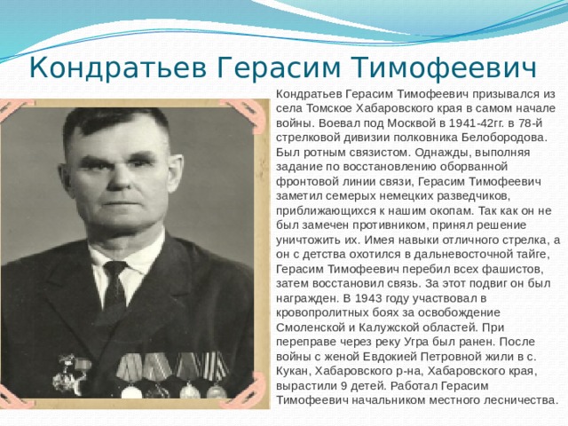 Кондратьев Герасим Тимофеевич Кондратьев Герасим Тимофеевич призывался из села Томское Хабаровского края в самом начале войны. Воевал под Москвой в 1941-42гг. в 78-й стрелковой дивизии полковника Белобородова. Был ротным связистом. Однажды, выполняя задание по восстановлению оборванной фронтовой линии связи, Герасим Тимофеевич заметил семерых немецких разведчиков, приближающихся к нашим окопам. Так как он не был замечен противником, принял решение уничтожить их. Имея навыки отличного стрелка, а он с детства охотился в дальневосточной тайге, Герасим Тимофеевич перебил всех фашистов, затем восстановил связь. За этот подвиг он был награжден. В 1943 году участвовал в кровопролитных боях за освобождение Смоленской и Калужской областей. При переправе через реку Угра был ранен. После войны с женой Евдокией Петровной жили в с. Кукан, Хабаровского р-на, Хабаровского края, вырастили 9 детей. Работал Герасим Тимофеевич начальником местного лесничества. 