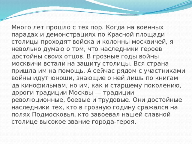 Много лет прошло с тех пор. Когда на военных парадах и демонстрациях по Красной площади столицы проходят войска и колонны москвичей, я невольно думаю о том, что наследники героев достойны своих отцов. В грозные годы войны москвичи встали на защиту столицы. Вся страна пришла им на помощь. А сейчас рядом с участниками войны идут юноши, знающие о ней лишь по книгам да кинофильмам, но им, как и старшему поколению, дороги традиции Москвы — традиции революционные, боевые и трудовые. Они достойные наследники тех, кто в грозную годину сражался на полях Подмосковья, кто завоевал нашей славной столице высокое звание города-героя.   