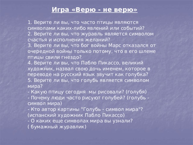 Игра «Верю - не верю» 1. Верите ли вы, что часто птицы являются символами каких-либо явлений или событий? 2. Верите ли вы, что журавль является символом счастья и исполнения желаний? 3. Верите ли вы, что бог войны Марс отказался от очередной войны только потому, что в его шлеме птицы свили гнездо? 4. Верите ли вы, что Пабло Пикассо, великий художник, назвал свою дочь именем, которое в переводе на русский язык звучит как голубка? 5. Верите ли вы, что голубь является символом мира? - Какую птицу сегодня  мы рисовали? (голубя) - Почему люди часто рисуют голубей? (голубь - символ мира) - Кто автор картины 