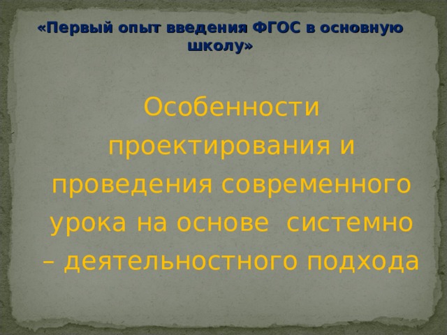  «Первый опыт введения ФГОС в основную школу»   Особенности проектирования и проведения современного урока на основе системно – деятельностного подхода 