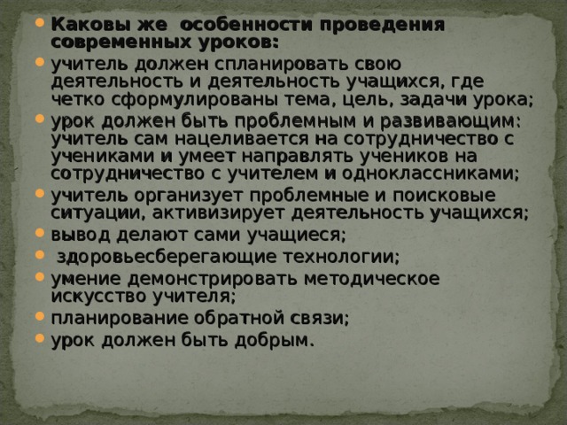 Каковы же особенности проведения современных уроков: учитель должен спланировать свою деятельность и деятельность учащихся, где четко сформулированы тема, цель, задачи урока; урок должен быть проблемным и развивающим: учитель сам нацеливается на сотрудничество с учениками и умеет направлять учеников на сотрудничество с учителем и одноклассниками; учитель организует проблемные и поисковые ситуации, активизирует деятельность учащихся; вывод делают сами учащиеся;  здоровьесберегающие технологии; умение демонстрировать методическое искусство учителя; планирование обратной связи; урок должен быть добрым.  
