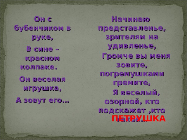     Он с бубенчиком в руке, В сине – красном колпаке.    Он веселая игрушка, А зовут его …  ПЕТРУШКА   Начинаю представленье, зрителям на удивленье,      Громче вы меня зовите, погремушками гремите,      Я веселый, озорной, кто подскажет ,кто такой…  