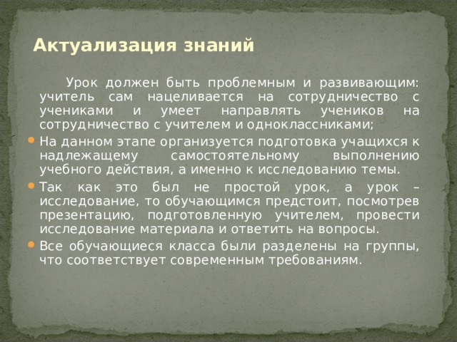 Актуализация знаний    Урок должен быть проблемным и развивающим: учитель сам нацеливается на сотрудничество с учениками и умеет направлять учеников на сотрудничество с учителем и одноклассниками; На данном этапе организуется подготовка учащихся к надлежащему самостоятельному выполнению учебного действия, а именно к исследованию темы. Так как это был не простой урок, а урок –исследование, то обучающимся предстоит, посмотрев презентацию, подготовленную учителем, провести исследование материала и ответить на вопросы. Все обучающиеся класса были разделены на группы, что соответствует современным требованиям.  