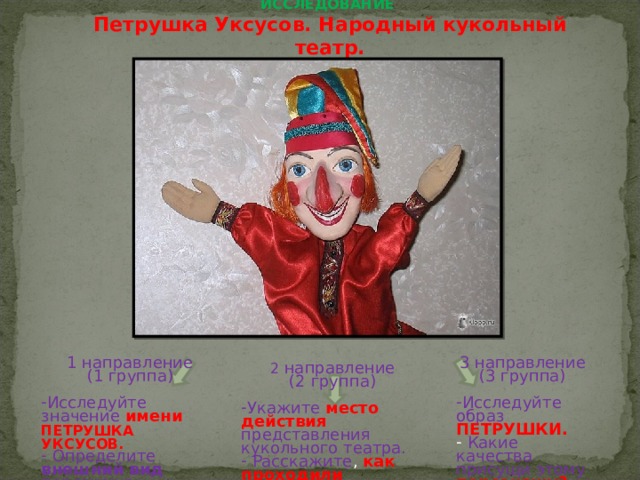 ИССЛЕДОВАНИЕ  Петрушка Уксусов. Народный кукольный театр.   1 направление (1 группа) 3 направление (3 группа) Исследуйте значение  имени  ПЕТРУШКА УКСУСОВ.  Определите внешний вид персонажа Исследуйте образ ПЕТРУШКИ.  Какие качества присущи этому персонажу? 2 направление (2 группа) Укажите  место действия представления кукольного театра.  Расскажите , как проходили представления . 