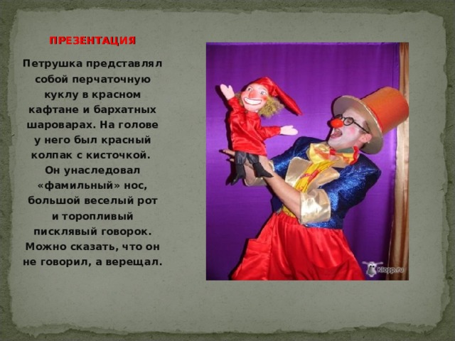  ПРЕЗЕНТАЦИЯ Петрушка представлял собой перчаточную куклу в красном кафтане и бархатных шароварах. На голове у него был красный колпак с кисточкой. Он унаследовал «фамильный» нос, большой веселый рот и торопливый писклявый говорок. Можно сказать, что он не говорил, а верещал. 