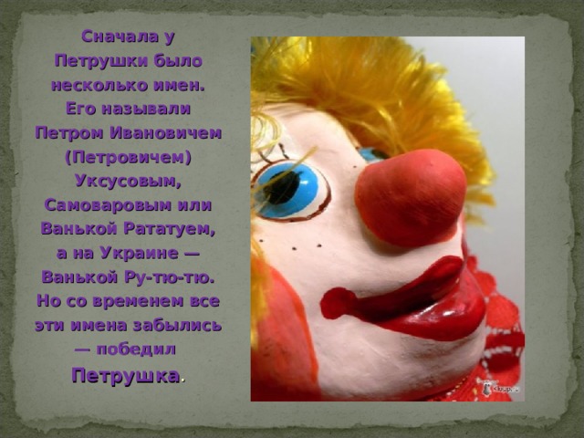 Сначала у Петрушки было несколько имен. Его называли Петром Ивановичем (Петровичем) Уксусовым, Самоваровым или Ванькой Рататуем, а на Украине — Ванькой Ру-тю-тю. Но со временем все эти имена забылись — победил Петрушка . 