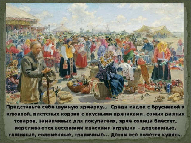 Представьте себе шумную ярмарку… Среди кадок с брусникой и клюквой, плетеных корзин с вкусными пряниками, самых разных товаров, заманчивых для покупателя, ярче солнца блестят, переливаются весенними красками игрушки – деревянные, глиняные, соломенные, тряпичные... Детям все хочется купить. 