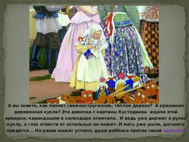 А вы знаете, как пахнет свежеоструганное, тёплое дерево? А крашеная деревянная кукла? Эта девочка с картины Кустодиева ждала этой ярмарки; карандашом в календаре отмечала. И ведь уже держит в руках куклу, а глаз отвести от остальных не может. И мать уже ушла, догонять придётся... Но разве может устоять душа ребёнка против такой красоты!  