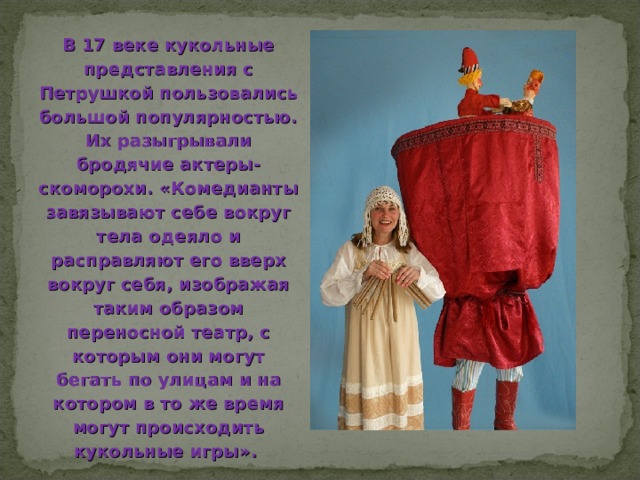 В 17 веке кукольные представления с Петрушкой пользовались большой популярностью. Их разыгрывали бродячие актеры-скоморохи. «Комедианты завязывают себе вокруг тела одеяло и расправляют его вверх вокруг себя, изображая таким образом переносной театр, с которым они могут бегать по улицам и на котором в то же время могут происходить кукольные игры». 