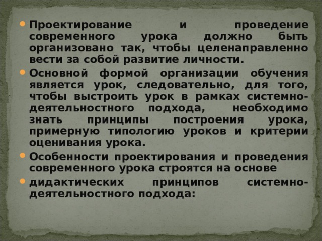 Проектирование и проведение современного урока должно быть организовано так, чтобы целенаправленно вести за собой развитие личности. Основной формой организации обучения является урок, следовательно, для того, чтобы выстроить урок в рамках системно-деятельностного подхода, необходимо знать принципы построения урока, примерную типологию уроков и критерии оценивания урока. Особенности проектирования и проведения современного урока строятся на основе дидактических принципов системно-деятельностного подхода:    