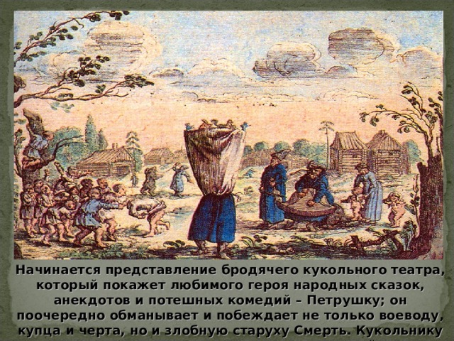 Начинается представление бродячего кукольного театра, который покажет любимого героя народных сказок, анекдотов и потешных комедий – Петрушку; он поочередно обманывает и побеждает не только воеводу, купца и черта, но и злобную старуху Смерть. Кукольнику есть чем посмешить и взрослых и детей. 