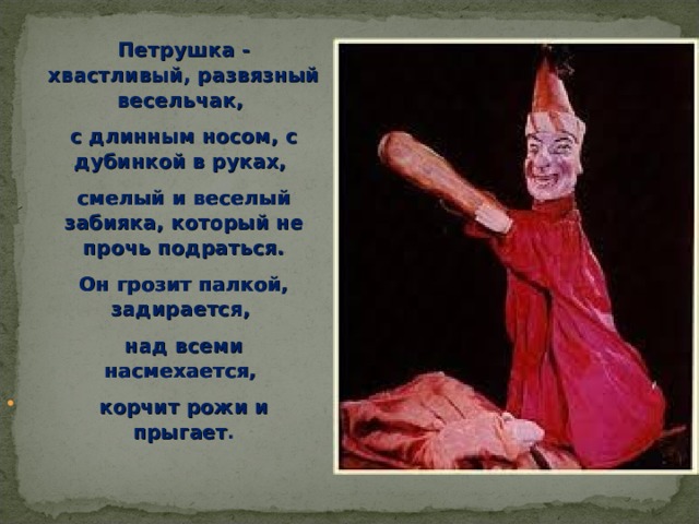Петрушка - хвастливый, развязный весельчак, с длинным носом, с дубинкой в руках, смелый и веселый забияка, который не прочь подраться. Он грозит палкой, задирается, над всеми насмехается, корчит рожи и прыгает . 