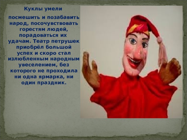 Куклы умели посмешить и позабавить народ, посочувствовать горестям людей, порадоваться их удачам. Театр петрушек приобрёл большой успех и скоро стал излюбленным народным увеселением, без которого не проходила ни одна ярмарка, ни один праздник.  
