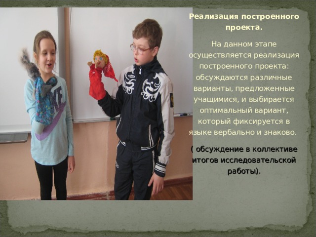 Реализация построенного проекта. На данном этапе осуществляется реализация построенного проекта: обсуждаются различные варианты, предложенные учащимися, и выбирается оптимальный вариант, который фиксируется в языке вербально и знаково. ( обсуждение в коллективе итогов исследовательской работы).       