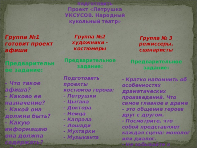 Домашнее задание: подготовить  Проект «Петрушка УКСУСОВ. Народный кукольный театр»   Группа № 3 режиссеры, сценаристы Предварительное задание:  - Кратко напомнить об особенностях драматических произведений. Что самое главное в драме – это общение героев друг с другом. - Посмотрите, что собой представляет каждая сцена: монолог или диалог. - Не забывайте о ремарках. - Разработать рекомендации для актеров ( в виде памяток, то есть как они должны себя вести в каждой сцене.  Группа №2 художники - костюмеры Группа №1 готовит проект афиши     Предварительное задание: Предварительное задание:   Подготовить проекты костюмов героев: - Петрушки - Цыгана - Доктора - Немца - Капрала - Лошади - Мухтарки - Музыканта  - Что такое афиша? - Каково ее назначение? - Какой она должна быть? - Какую информацию она должна содержать? - Список действующих лиц  