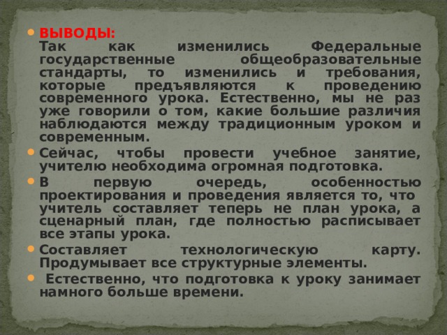 ВЫВОДЫ:  Так как изменились Федеральные государственные общеобразовательные стандарты, то изменились и требования, которые предъявляются к проведению современного урока. Естественно, мы не раз уже говорили о том, какие большие различия наблюдаются между традиционным уроком и современным. Сейчас, чтобы провести учебное занятие, учителю необходима огромная подготовка. В первую очередь, особенностью проектирования и проведения является то, что учитель составляет теперь не план урока, а сценарный план, где полностью расписывает все этапы урока. Составляет технологическую карту. Продумывает все структурные элементы.  Естественно, что подготовка к уроку занимает намного больше времени.  