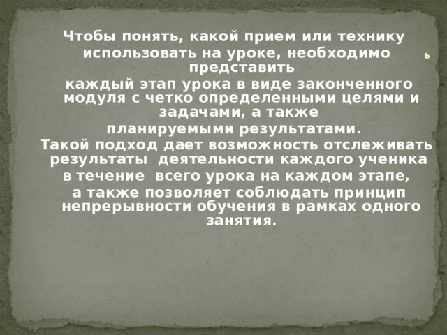  ь   Чтобы понять, какой прием или технику использовать на уроке, необходимо представить  каждый этап урока в виде законченного модуля с четко определенными целями и задачами, а также планируемыми результатами. Такой подход дает возможность отслеживать результаты деятельности каждого ученика в течение всего урока на каждом этапе,  а также позволяет соблюдать принцип непрерывности обучения в рамках одного занятия.         