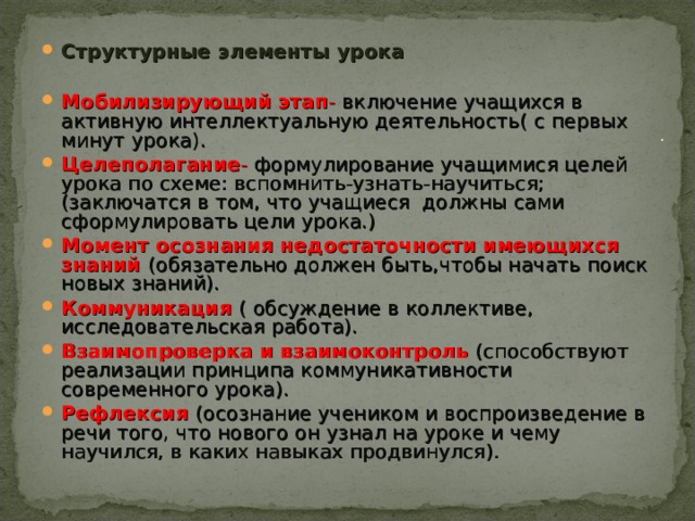 Структурные элементы урока  Мобилизирующий этап - включение учащихся в активную интеллектуальную деятельность( с первых минут урока). Целеполагание - формулирование учащимися целей урока по схеме: вспомнить-узнать-научиться; (заключатся в том, что учащиеся должны сами сформулировать цели урока.) Момент осознания недостаточности имеющихся знаний (обязательно должен быть,чтобы начать поиск новых знаний). Коммуникация ( обсуждение в коллективе, исследовательская работа). Взаимопроверка и взаимоконтроль (способствуют реализации принципа коммуникативности современного урока). Рефлексия  (осознание учеником и воспроизведение в речи того, что нового он узнал на уроке и чему научился, в каких навыках продвинулся).    . 