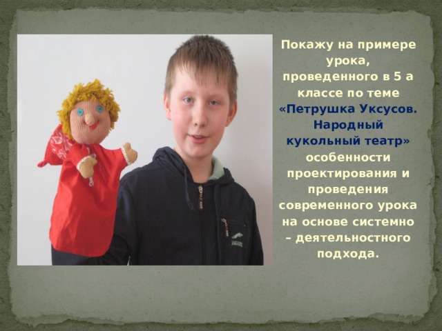 Покажу на примере урока, проведенного в 5 а классе по теме «Петрушка Уксусов. Народный кукольный театр» особенности проектирования и проведения современного урока на основе системно – деятельностного подхода.  