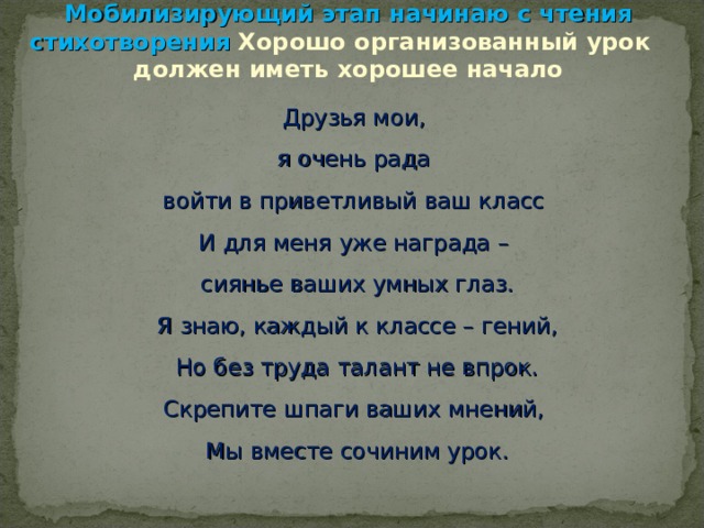               Мобилизирующий этап начинаю с чтения стихотворения Хорошо организованный урок  должен иметь хорошее начало Друзья мои, я очень рада войти в приветливый ваш класс И для меня уже награда – сиянье ваших умных глаз. Я знаю, каждый к классе – гений, Но без труда талант не впрок. Скрепите шпаги ваших мнений, Мы вместе сочиним урок. 