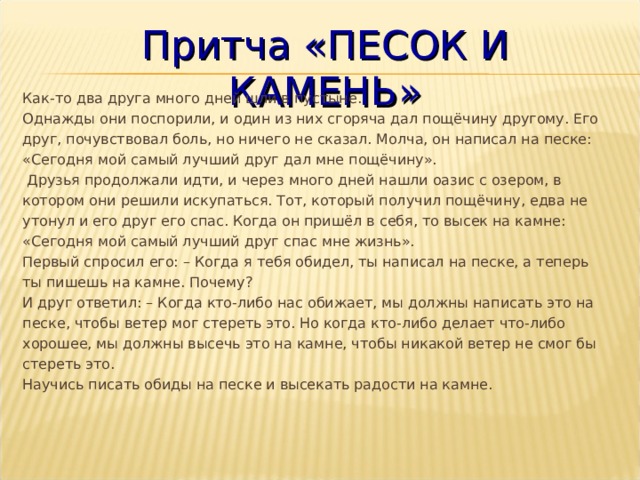 Притча «ПЕСОК И КАМЕНЬ» Как-то два друга много дней шли в пустыне.  Однажды они поспорили, и один из них сгоряча дал пощёчину другому. Его друг, почувствовал боль, но ничего не сказал. Молча, он написал на песке: «Сегодня мой самый лучший друг дал мне пощёчину».   Друзья продолжали идти, и через много дней нашли оазис с озером, в котором они решили искупаться. Тот, который получил пощёчину, едва не утонул и его друг его спас. Когда он пришёл в себя, то высек на камне: «Сегодня мой самый лучший друг спас мне жизнь».  Первый спросил его: – Когда я тебя обидел, ты написал на песке, а теперь ты пишешь на камне. Почему?  И друг ответил: – Когда кто-либо нас обижает, мы должны написать это на песке, чтобы ветер мог стереть это. Но когда кто-либо делает что-либо хорошее, мы должны высечь это на камне, чтобы никакой ветер не смог бы стереть это.  Научись писать обиды на песке и высекать радости на камне. 