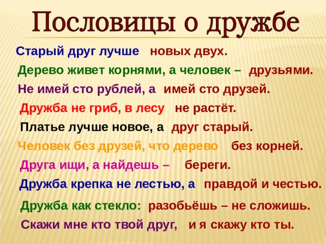 Старый друг лучше новых двух. друзьями. Дерево живет корнями, а человек –  Не имей сто рублей, а  имей сто друзей. Дружба не гриб, в лесу  не растёт.  друг старый. Платье лучше новое, а Человек без друзей, что дерево  без корней. береги. Друга ищи, а найдешь –   правдой и честью. Дружба крепка не лестью, а Дружба как стекло:   разобьёшь – не сложишь. Скажи мне кто твой друг,    и я скажу кто ты. 