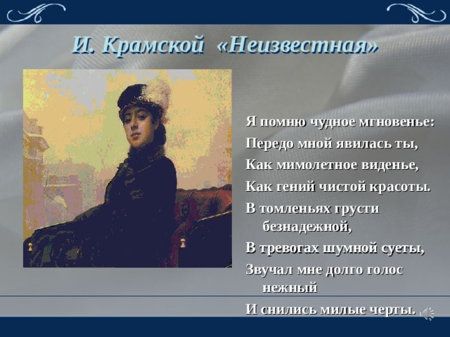 И. Крамской «Неизвестная» Я помню чудное мгновенье: Передо мной явилась ты, Как мимолетное виденье, Как гений чистой красоты. В томленьях грусти безнадежной, В тревогах шумной суеты, Звучал мне долго голос нежный И снились милые черты. 