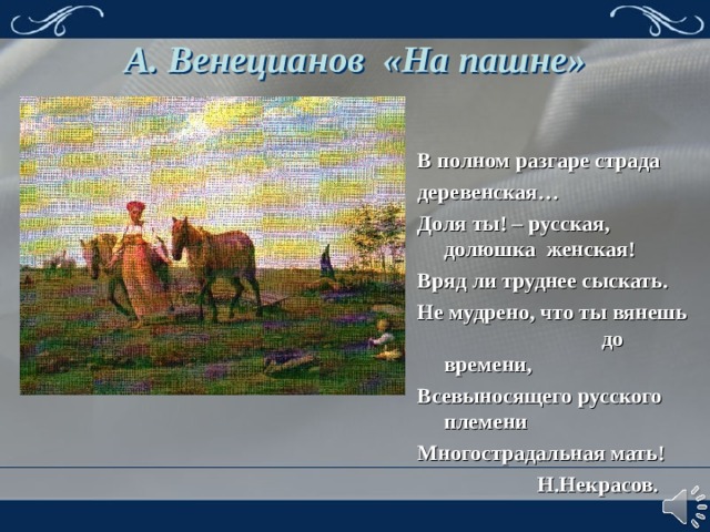 А. Венецианов «На пашне» В полном разгаре страда деревенская… Доля ты! – русская, долюшка женская! Вряд ли труднее сыскать. Не мудрено, что ты вянешь до времени, Всевыносящего русского племени Многострадальная мать!  Н.Некрасов. 