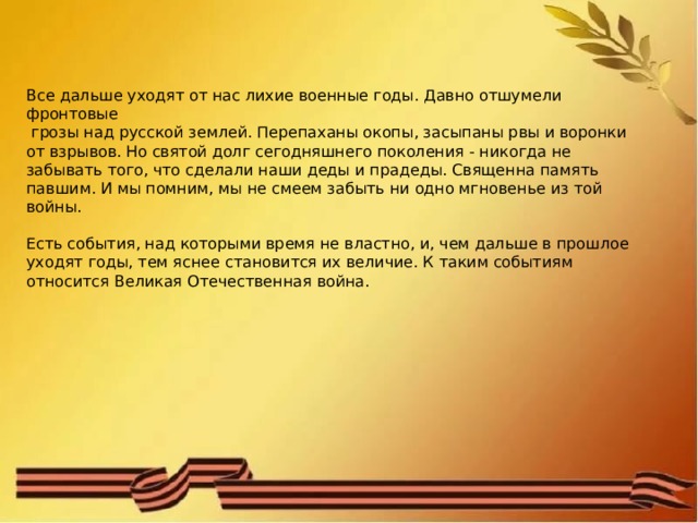 Все дальше уходят от нас лихие военные годы. Давно отшумели фронтовые  грозы над русской землей. Перепаханы окопы, засыпаны рвы и воронки от взрывов. Но святой долг сегодняшнего поколения - никогда не забывать того, что сделали наши деды и прадеды. Священна память павшим. И мы помним, мы не смеем забыть ни одно мгновенье из той войны. Есть события, над которыми время не властно, и, чем дальше в прошлое уходят годы, тем яснее становится их величие. К таким событиям относится Великая Отечественная война. 