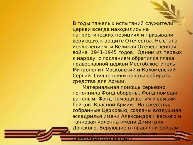 В годы тяжелых испытаний служители церкви всегда находились на патриотических позициях и призывали верующих к защите Отечества. Не стала исключением и Великая Отечественная война 1941-1945 годов. Одним из первых к народу с посланием обратился глава православной церкви Местоблюститель Митрополит Московский и Коломенский Сергий. Священники начали собирать средства для Армии.  Материальная помощь серьёзно пополнила Фонд обороны, Фонд помощи раненым, Фонд помощи детям и семьям бойцов Красной Армии. На средства, собранные Церковью, созданы воздушная эскадрилья имени Александра Невского и танковая колонна имени Димитрия Донского. Верующие отправляли бойцам на передовую посылки с самыми необходимыми вещами. 