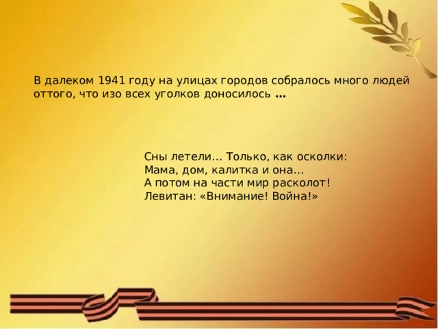 В далеком 1941 году на улицах городов собралось много людей оттого, что изо всех уголков доносилось  … Сны летели… Только, как осколки: Мама, дом, калитка и она… А потом на части мир расколот! Левитан: «Внимание! Война!» 