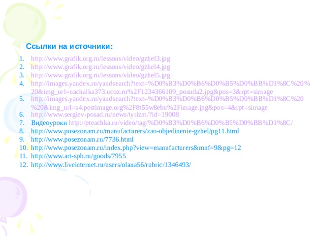 Ссылки на источники: http://www.grafik.org.ru/lessons/video/gzhel3.jpg http://www.grafik.org.ru/lessons/video/gzhel4.jpg http://www.grafik.org.ru/lessons/video/gzhel5.jpg http://images.yandex.ru/yandsearch?text=%D0%B3%D0%B6%D0%B5%D0%BB%D1%8C%20%20&img_url=nachalka373.ucoz.ru%2F1234366109_posuda2.jpg&pos=3&rpt=simage http://images.yandex.ru/yandsearch?text=%D0%B3%D0%B6%D0%B5%D0%BB%D1%8C%20%20&img_url=s4.postimage.org%2F8t55w8ebu%2Fimage.jpg&pos=4&rpt=simage http://www.sergiev-posad.ru/news/tyrizm/?id=19008 Видеоуроки http://pteachka.ru/video/tag/%D0%B3%D0%B6%D0%B5%D0%BB%D1%8C/ http://www.posezonam.ru/manufacturers/zao-objedinenie-gzhel/pg11.html http://www.posezonam.ru/7736.html http://www.posezonam.ru/index.php?view=manufacturers&mnf=9&pg=12 http://www.art-spb.ru/goods/7955 http://www.liveinternet.ru/users/olana56/rubric/1346493/ 