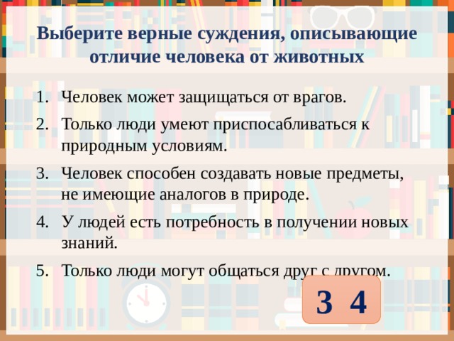 Выберите верные суждения, описывающие отличие человека от животных Человек может защищаться от врагов. Только люди умеют приспосабливаться к природным условиям. Человек способен создавать новые предметы, не имеющие аналогов в природе. У людей есть потребность в получении новых знаний. Только люди могут общаться друг с другом. 3 4 