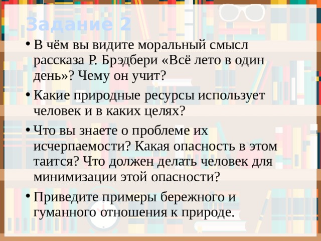 Задание 2 В чём вы видите моральный смысл рассказа Р. Брэдбери «Всё лето в один день»? Чему он учит? Какие природные ресурсы использует человек и в каких целях? Что вы знаете о проблеме их исчерпаемости? Какая опасность в этом таится? Что должен делать человек для минимизации этой опасности? Приведите примеры бережного и гуманного отношения к природе. 