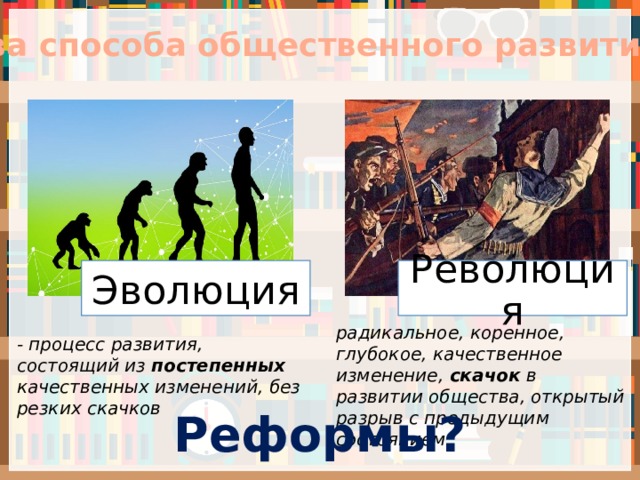 Два способа общественного развития Эволюция Революция радикальное, коренное, глубокое, качественное изменение, скачок в развитии общества, открытый разрыв с предыдущим состоянием - процесс развития, состоящий из постепенных качественных изменений, без резких скачков Реформы? 